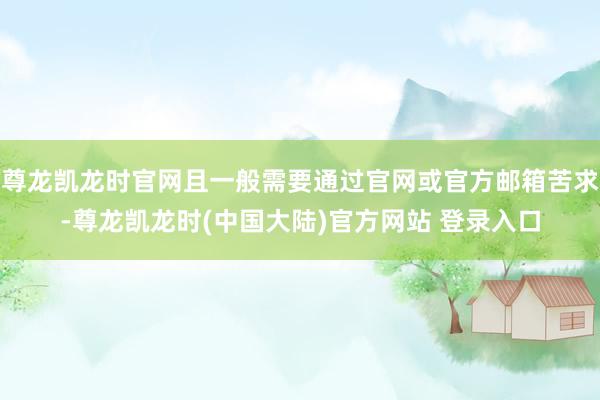 尊龙凯龙时官网且一般需要通过官网或官方邮箱苦求-尊龙凯龙时(中国大陆)官方网站 登录入口