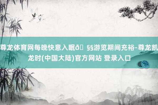 尊龙体育网每晚快意入眠🧧游览期间充裕-尊龙凯龙时(中国大陆)官方网站 登录入口