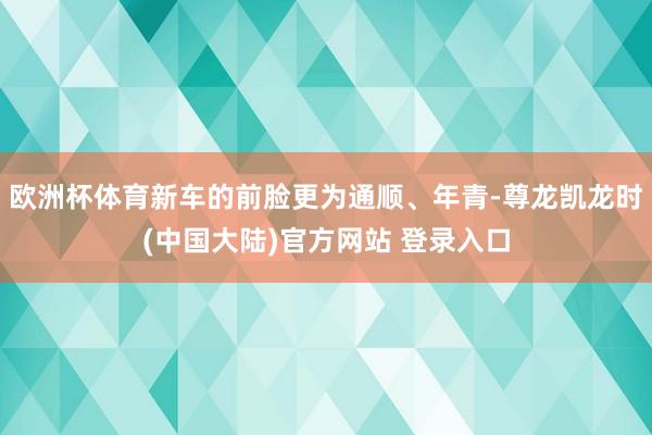 欧洲杯体育新车的前脸更为通顺、年青-尊龙凯龙时(中国大陆)官方网站 登录入口