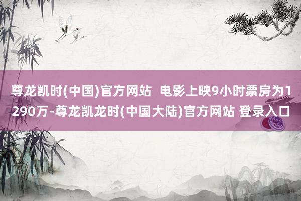 尊龙凯时(中国)官方网站  电影上映9小时票房为1290万-尊龙凯龙时(中国大陆)官方网站 登录入口