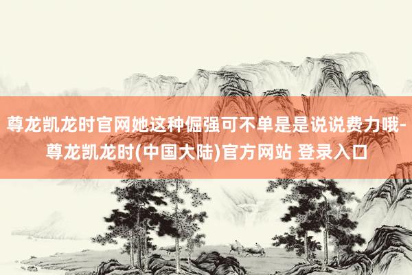 尊龙凯龙时官网她这种倔强可不单是是说说费力哦-尊龙凯龙时(中国大陆)官方网站 登录入口