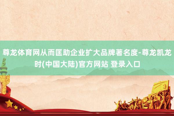 尊龙体育网从而匡助企业扩大品牌著名度-尊龙凯龙时(中国大陆)官方网站 登录入口
