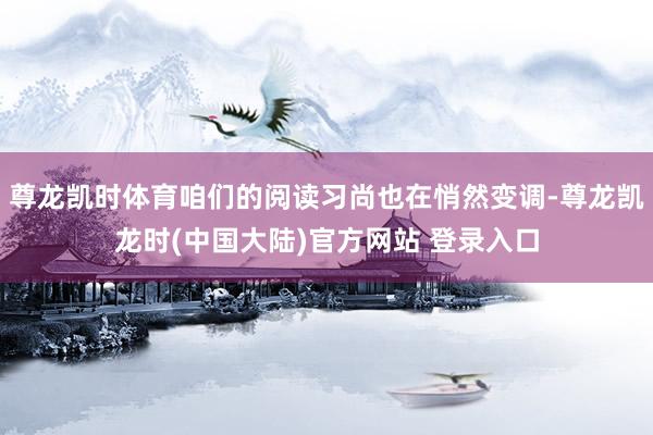 尊龙凯时体育咱们的阅读习尚也在悄然变调-尊龙凯龙时(中国大陆)官方网站 登录入口