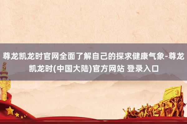 尊龙凯龙时官网全面了解自己的探求健康气象-尊龙凯龙时(中国大陆)官方网站 登录入口