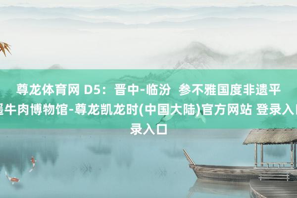 尊龙体育网 D5：晋中-临汾  参不雅国度非遗平遥牛肉博物馆-尊龙凯龙时(中国大陆)官方网站 登录入口