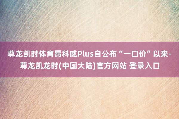 尊龙凯时体育昂科威Plus自公布“一口价”以来-尊龙凯龙时(中国大陆)官方网站 登录入口