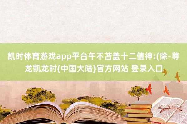 凯时体育游戏app平台午不苫盖十二值神:(除-尊龙凯龙时(中国大陆)官方网站 登录入口