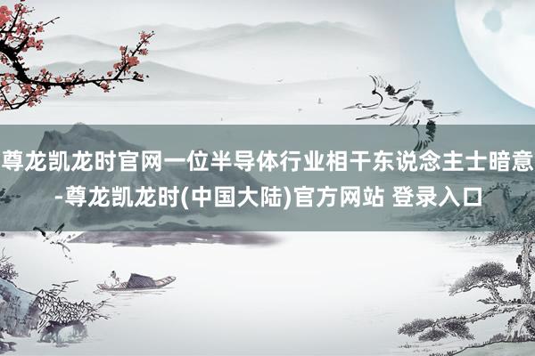 尊龙凯龙时官网一位半导体行业相干东说念主士暗意-尊龙凯龙时(中国大陆)官方网站 登录入口
