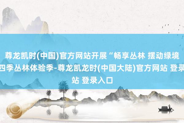 尊龙凯时(中国)官方网站开展“畅享丛林 摆动绿境”第四季丛林体验季-尊龙凯龙时(中国大陆)官方网站 登录入口