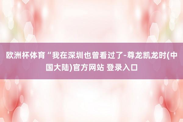 欧洲杯体育“我在深圳也曾看过了-尊龙凯龙时(中国大陆)官方网站 登录入口