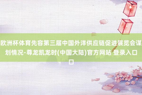 欧洲杯体育先容第三届中国外洋供应链促进展览会谋划情况-尊龙凯龙时(中国大陆)官方网站 登录入口