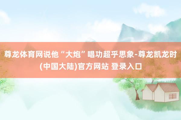 尊龙体育网说他“大炮”唱功超乎思象-尊龙凯龙时(中国大陆)官方网站 登录入口