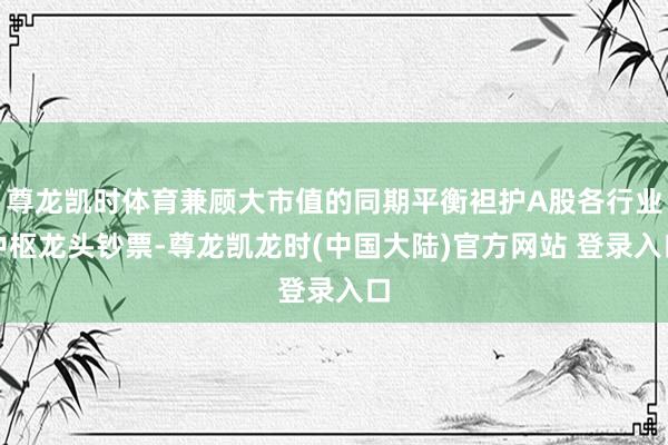 尊龙凯时体育兼顾大市值的同期平衡袒护A股各行业中枢龙头钞票-尊龙凯龙时(中国大陆)官方网站 登录入口