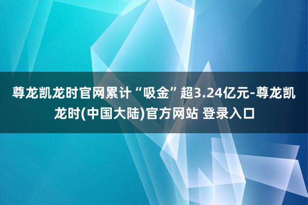 尊龙凯龙时官网累计“吸金”超3.24亿元-尊龙凯龙时(中国大陆)官方网站 登录入口