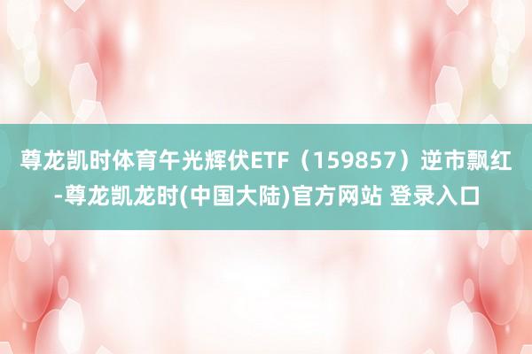 尊龙凯时体育午光辉伏ETF（159857）逆市飘红-尊龙凯龙时(中国大陆)官方网站 登录入口