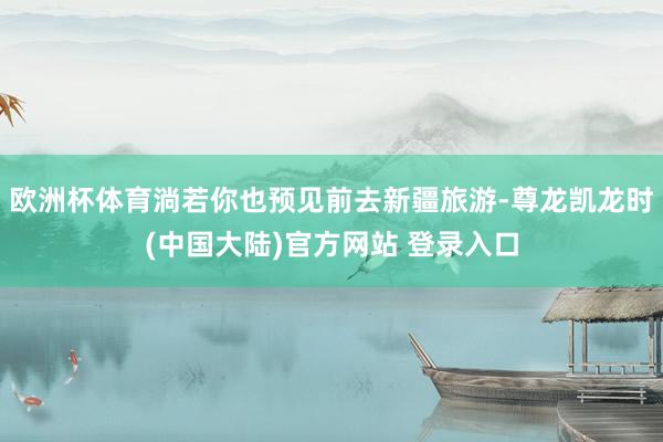 欧洲杯体育淌若你也预见前去新疆旅游-尊龙凯龙时(中国大陆)官方网站 登录入口