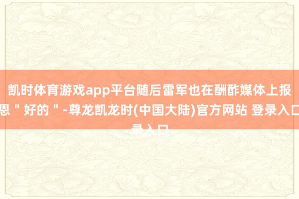凯时体育游戏app平台随后雷军也在酬酢媒体上报恩＂好的＂-尊龙凯龙时(中国大陆)官方网站 登录入口