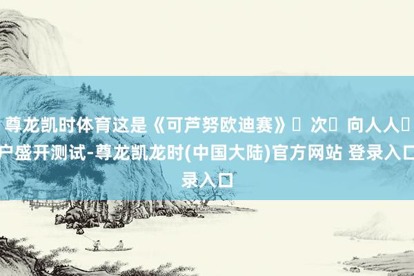 尊龙凯时体育这是《可芦努欧迪赛》⾸次⾯向人人⽤户盛开测试-尊龙凯龙时(中国大陆)官方网站 登录入口