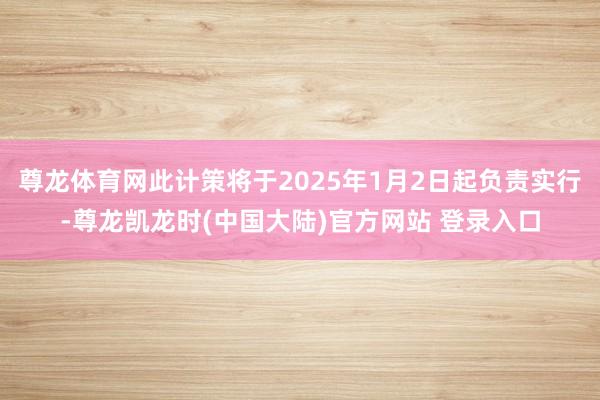 尊龙体育网此计策将于2025年1月2日起负责实行-尊龙凯龙时(中国大陆)官方网站 登录入口