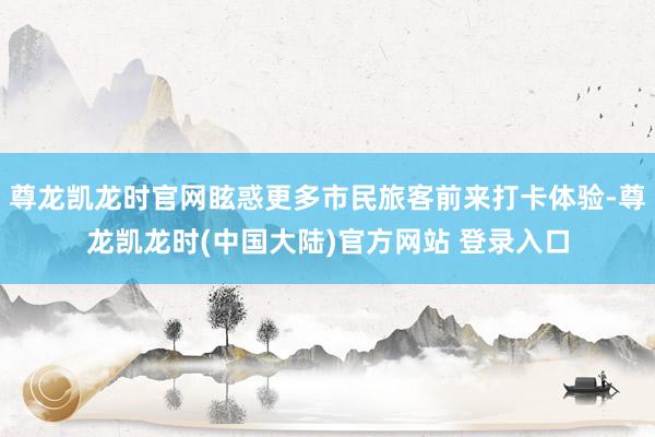尊龙凯龙时官网眩惑更多市民旅客前来打卡体验-尊龙凯龙时(中国大陆)官方网站 登录入口