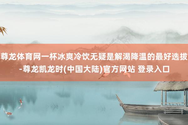 尊龙体育网一杯冰爽冷饮无疑是解渴降温的最好选拔-尊龙凯龙时(中国大陆)官方网站 登录入口