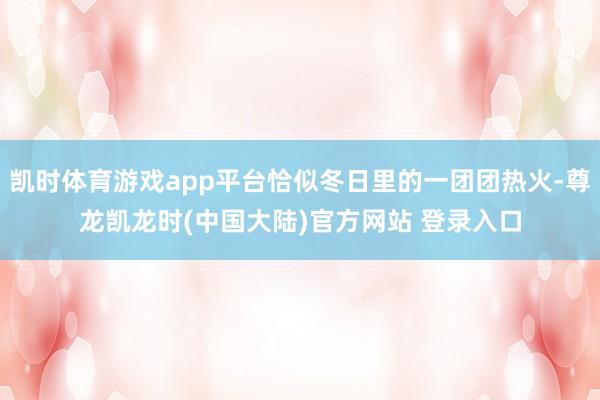 凯时体育游戏app平台恰似冬日里的一团团热火-尊龙凯龙时(中国大陆)官方网站 登录入口