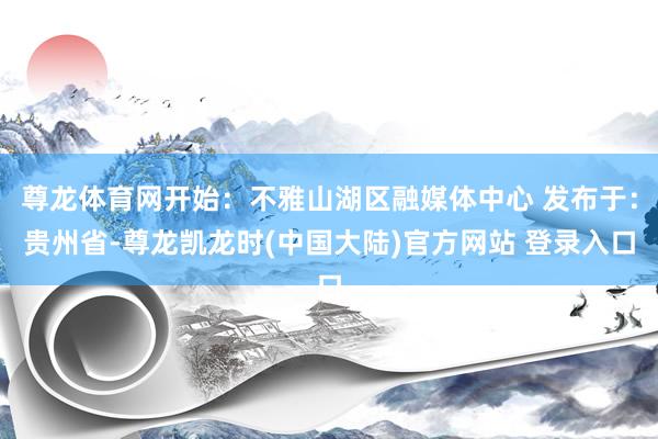 尊龙体育网开始：不雅山湖区融媒体中心 发布于：贵州省-尊龙凯龙时(中国大陆)官方网站 登录入口