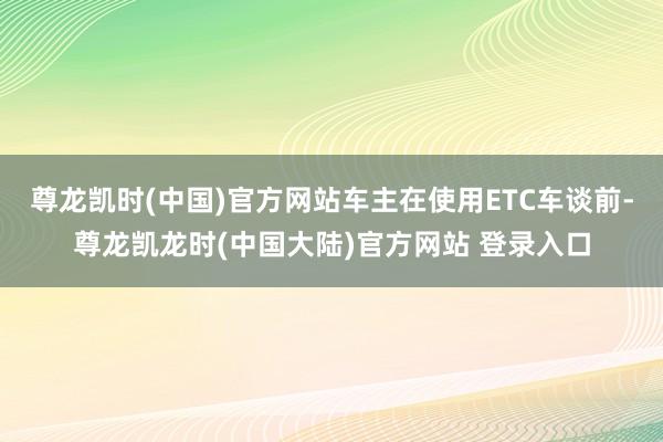 尊龙凯时(中国)官方网站车主在使用ETC车谈前-尊龙凯龙时(中国大陆)官方网站 登录入口
