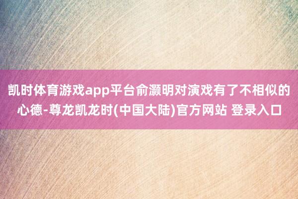 凯时体育游戏app平台俞灏明对演戏有了不相似的心德-尊龙凯龙时(中国大陆)官方网站 登录入口