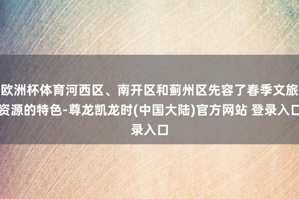 欧洲杯体育河西区、南开区和蓟州区先容了春季文旅资源的特色-尊龙凯龙时(中国大陆)官方网站 登录入口