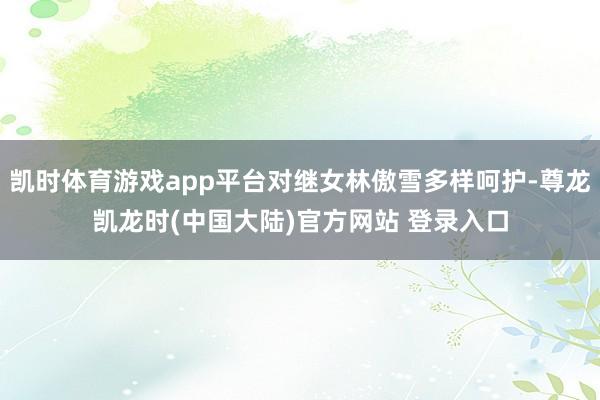 凯时体育游戏app平台对继女林傲雪多样呵护-尊龙凯龙时(中国大陆)官方网站 登录入口