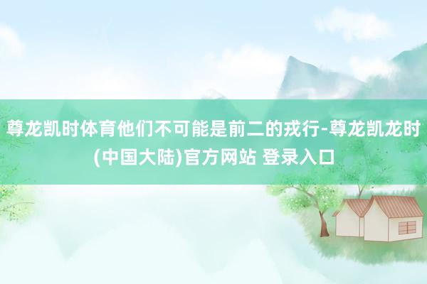 尊龙凯时体育他们不可能是前二的戎行-尊龙凯龙时(中国大陆)官方网站 登录入口