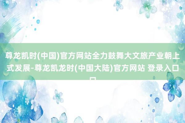 尊龙凯时(中国)官方网站全力鼓舞大文旅产业朝上式发展-尊龙凯龙时(中国大陆)官方网站 登录入口