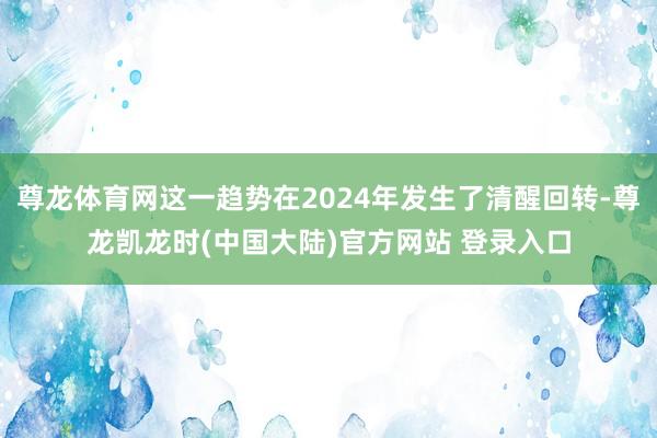 尊龙体育网这一趋势在2024年发生了清醒回转-尊龙凯龙时(中国大陆)官方网站 登录入口