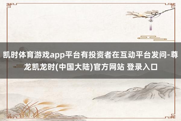 凯时体育游戏app平台有投资者在互动平台发问-尊龙凯龙时(中国大陆)官方网站 登录入口