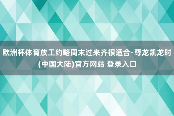 欧洲杯体育放工约略周末过来齐很适合-尊龙凯龙时(中国大陆)官方网站 登录入口