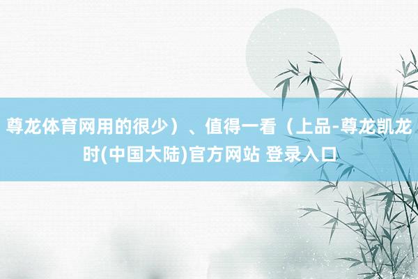 尊龙体育网用的很少）、值得一看（上品-尊龙凯龙时(中国大陆)官方网站 登录入口