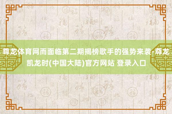 尊龙体育网而面临第二期揭榜歌手的强势来袭-尊龙凯龙时(中国大陆)官方网站 登录入口