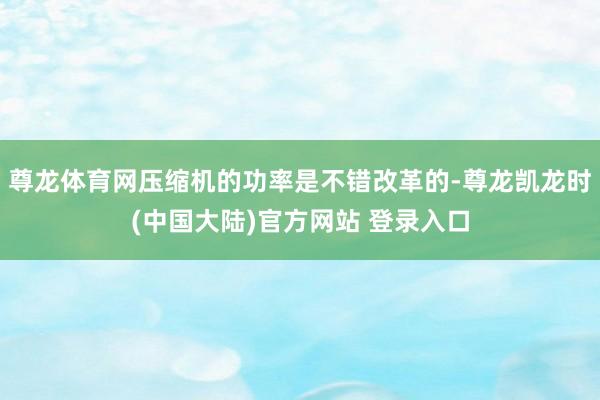 尊龙体育网压缩机的功率是不错改革的-尊龙凯龙时(中国大陆)官方网站 登录入口