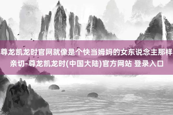 尊龙凯龙时官网就像是个快当姆妈的女东说念主那样亲切-尊龙凯龙时(中国大陆)官方网站 登录入口