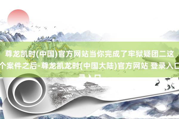 尊龙凯时(中国)官方网站当你完成了牢狱疑团二这个案件之后-尊龙凯龙时(中国大陆)官方网站 登录入口