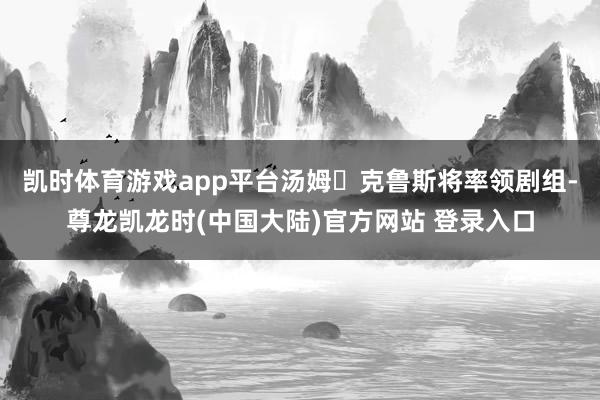 凯时体育游戏app平台汤姆・克鲁斯将率领剧组-尊龙凯龙时(中国大陆)官方网站 登录入口