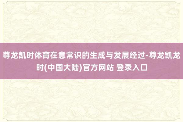 尊龙凯时体育在意常识的生成与发展经过-尊龙凯龙时(中国大陆)官方网站 登录入口
