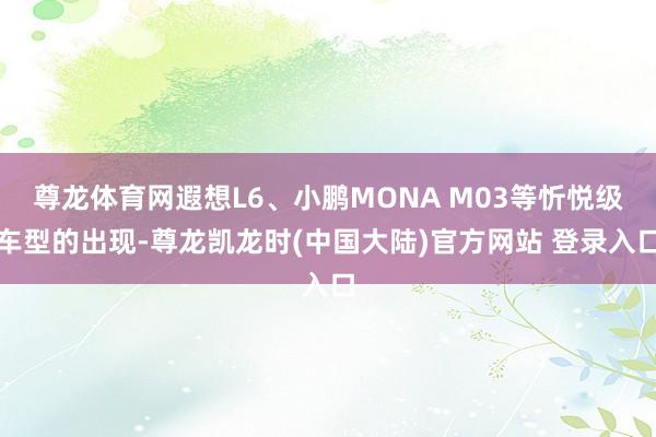 尊龙体育网遐想L6、小鹏MONA M03等忻悦级车型的出现-尊龙凯龙时(中国大陆)官方网站 登录入口