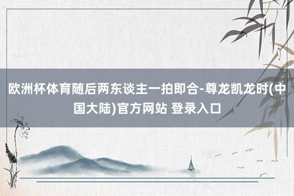 欧洲杯体育随后两东谈主一拍即合-尊龙凯龙时(中国大陆)官方网站 登录入口