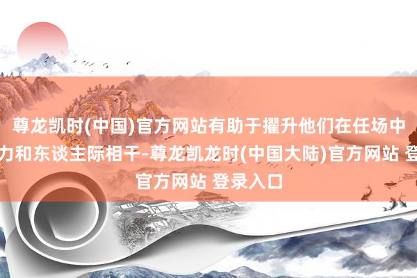 尊龙凯时(中国)官方网站有助于擢升他们在任场中的竞争力和东谈主际相干-尊龙凯龙时(中国大陆)官方网站 登录入口