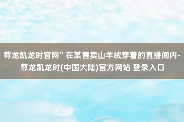 尊龙凯龙时官网”在某售卖山羊绒穿着的直播间内-尊龙凯龙时(中国大陆)官方网站 登录入口