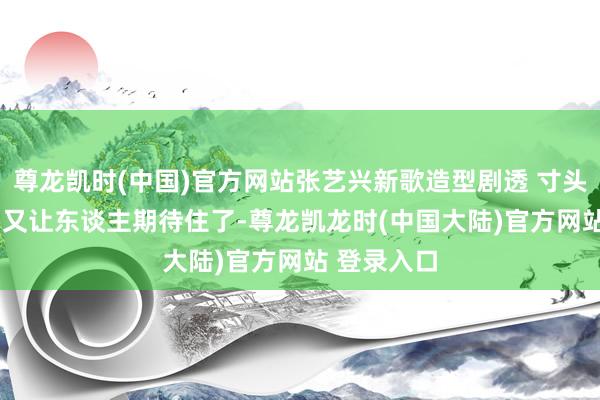 尊龙凯时(中国)官方网站张艺兴新歌造型剧透 寸头 高明标记 又让东谈主期待住了-尊龙凯龙时(中国大陆)官方网站 登录入口