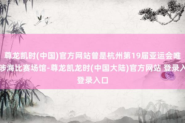尊龙凯时(中国)官方网站曾是杭州第19届亚运会唯一涉海比赛场馆-尊龙凯龙时(中国大陆)官方网站 登录入口