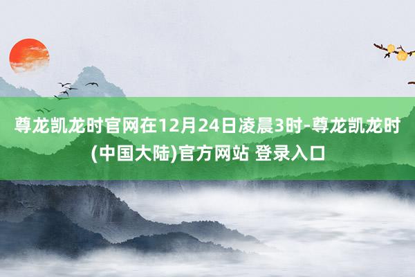 尊龙凯龙时官网在12月24日凌晨3时-尊龙凯龙时(中国大陆)官方网站 登录入口